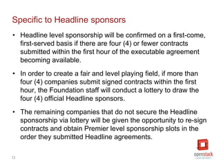 12
Specific to Headline sponsors
• Headline level sponsors will be confirmed on a first-come,
first-served basis if there are four (4) or fewer contracts
submitted within the first hour of the executable agreement
becoming available.
• In order to create a fair and level playing field, if more than
four (4) companies submit signed contracts within the first
hour, the Foundation staff will conduct a lottery to draw the
four (4) official Headline sponsors.
• The remaining companies that do not secure the Headline
sponsorship via lottery will be given the opportunity to re-sign
contracts and obtain Premier level sponsorship slots in the
order they submitted Headline agreements.
 