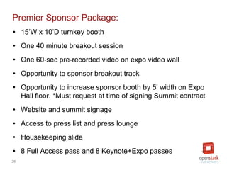 26
Premier Sponsor Package:
• 15’W x 10’D turnkey booth
• One 40 minute breakout session
• One 60-sec pre-recorded video on expo video wall
• Opportunity to sponsor breakout track
• Opportunity to increase sponsor booth by 5’ width on Expo
Hall floor. *Must request at time of signing Summit contract
• Website and summit signage
• Access to press list and press lounge
• Housekeeping slide
• 8 Full Access pass and 8 Keynote+Expo passes
 