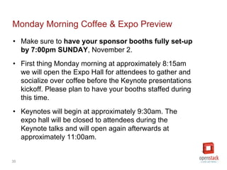35
Monday Morning Coffee & Expo Preview
• Make sure to have your sponsor booths fully set-up by
7:00pm SUNDAY, November 2.
• First thing Monday morning at approximately 8:15am we
will open the Expo Hall for attendees to gather and
socialize over coffee before the Keynote presentations
kickoff. This is a good opportunity to greet attendees -
please plan to have your booths staffed during this time.
• Keynotes will begin at approximately 9:30am. The expo hall
will be closed to attendees during the Keynote talks and will
open again afterwards at approximately 11:00am.
 