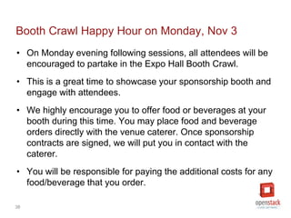 38
Booth Crawl Happy Hour on Monday, Nov 3
• On Monday evening following sessions, all attendees will be
encouraged to partake in the Expo Hall Booth Crawl.
• This is a great time to showcase your sponsorship booth and
engage with attendees.
• We highly encourage you to offer food or beverages at your
booth during this time. You may place food and beverage
orders directly with the venue caterer. Once sponsorship
contracts are signed, we will put you in contact with the
caterer.
• You will be responsible for paying the additional costs for any
food/beverage that you order.
 