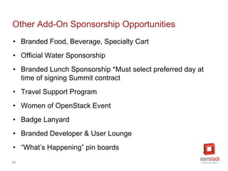 45
Other Add-On Sponsorship Opportunities
• Branded Food, Beverage, Specialty Cart
• Official Water Sponsorship
• Branded Lunch Sponsorship *Must select preferred day at
time of signing Summit contract
• Travel Support Program
• Women of OpenStack Event
• Badge Lanyard
• Branded Developer & User Lounge
• “What’s Happening” pin boards
 