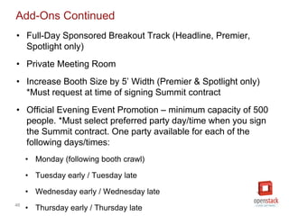 46
Add-Ons Continued
• Full-Day Sponsored Breakout Track (Headline, Premier,
Spotlight only)
• Private Meeting Room
• Increase Booth Size by 5’ Width (Premier & Spotlight only)
*Must request at time of signing Summit contract
• Official Evening Event Promotion – minimum capacity of 500
people. *Must select preferred party day/time when you sign
the Summit contract. One party available for each of the
following days/times:
• Monday (following booth crawl)
• Tuesday early / Tuesday late
• Wednesday early / Wednesday late
• Thursday early / Thursday late
 