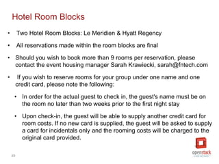 49
Hotel Room Blocks
• Two Hotel Room Blocks: Le Meridien & Hyatt Regency
• All reservations made within the room blocks are final
• Should you wish to book more than 9 rooms per reservation, please
contact the event housing manager Sarah Krawiecki, sarah@fntech.com
• If you wish to reserve rooms for your group under one name and one
credit card, please note the following:
• In order for the actual guest to check in, the guest's name must be on
the room no later than two weeks prior to the first night stay
• Upon check-in, the guest will be able to supply another credit card for
room costs. If no new card is supplied, the guest will be asked to supply
a card for incidentals only and the rooming costs will be charged to the
original card provided.
 