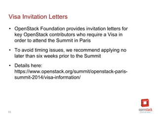 53
Visa Invitation Letters
• OpenStack Foundation provides invitation letters for
key OpenStack contributors who require a Visa in
order to attend the Summit in Paris
• To avoid timing issues, we recommend applying no
later than six weeks prior to the Summit
• Details here:
https://www.openstack.org/summit/openstack-paris-
summit-2014/visa-information/
 