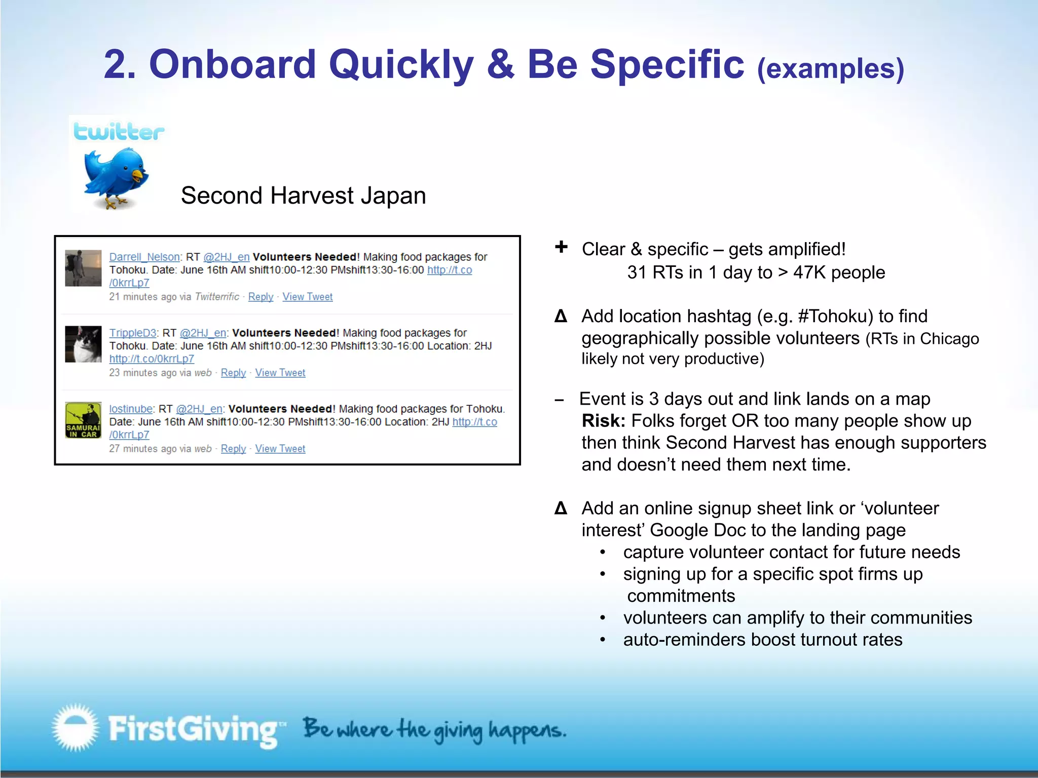 2. Onboard Quickly & Be Specific (examples)


    Second Harvest Japan

                           +   Clear & specific – gets amplified!
                                    31 RTs in 1 day to > 47K people

                           Δ Add location hashtag (e.g. #Tohoku) to find
                             geographically possible volunteers (RTs in Chicago
                               likely not very productive)

                           ‒ Event is 3 days out and link lands on a map
                             Risk: Folks forget OR too many people show up
                             then think Second Harvest has enough supporters
                             and doesn’t need them next time.

                           Δ Add an online signup sheet link or ‘volunteer
                             interest’ Google Doc to the landing page
                                • capture volunteer contact for future needs
                                • signing up for a specific spot firms up
                                   commitments
                                • volunteers can amplify to their communities
                                • auto-reminders boost turnout rates
 