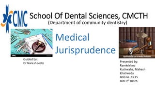School Of Dental Sciences, CMCTH
(Department of community dentistry)
Medical
Jurisprudence
Guided by:
Dr Naresh Joshi Presented by:
Ramkrishna
Kushwaha, Mahesh
Khatiwada
Roll no. 23,15
BDS 9th Batch
 