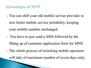  You can shift your old mobile service provider to
new better mobile service portability, keeping
your mobile number unchanged.
 You have to just send a SMS followed by the
filling up of customer application form for MNP.
 The whole process of switching mobile operators
will take of maximum number of seven days only.
 
