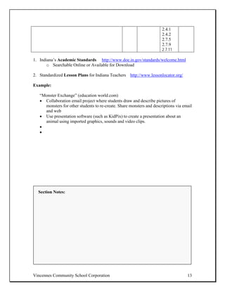 2.4.1
                                                                       2.4.2
                                                                       2.7.5
                                                                       2.7.9
                                                                       2.7.11

1. Indiana’s Academic Standards http://www.doe.in.gov/standards/welcome.html
       o Searchable Online or Available for Download

2. Standardized Lesson Plans for Indiana Teachers http://www.lessonlocator.org/

Example:

   “Monster Exchange” (education world.com)
   • Collaboration email project where students draw and describe pictures of
     monsters for other students to re-create. Share monsters and descriptions via email
     and web
   • Use presentation software (such as KidPix) to create a presentation about an
     animal using imported graphics, sounds and video clips.
   •
   •




  Section Notes:




Vincennes Community School Corporation                                               13
 