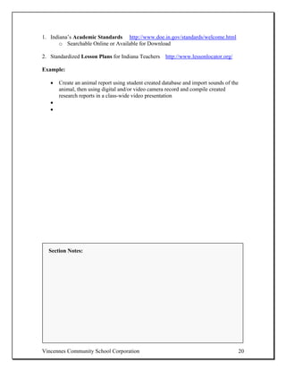 1. Indiana’s Academic Standards http://www.doe.in.gov/standards/welcome.html
       o Searchable Online or Available for Download

2. Standardized Lesson Plans for Indiana Teachers http://www.lessonlocator.org/

Example:

   •   Create an animal report using student created database and import sounds of the
       animal, then using digital and/or video camera record and compile created
       research reports in a class-wide video presentation
   •
   •




  Section Notes:




Vincennes Community School Corporation                                                   20
 