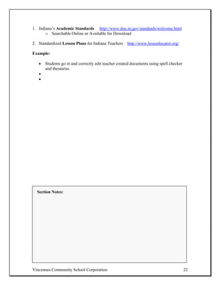 1. Indiana’s Academic Standards http://www.doe.in.gov/standards/welcome.html
       o Searchable Online or Available for Download

2. Standardized Lesson Plans for Indiana Teachers http://www.lessonlocator.org/

Example:

   •   Students go in and correctly edit teacher created documents using spell checker
       and thesaurus.
   •
   •




  Section Notes:




Vincennes Community School Corporation                                                   22
 