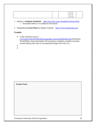 2.7.5
                                                                     2.7.9
                                                                     2.7.11

1. Indiana’s Academic Standards http://www.doe.in.gov/standards/welcome.html
       o Searchable Online or Available for Download

2. Standardized Lesson Plans for Indiana Teachers http://www.lessonlocator.org/

Example:

   •   Using website(s) such as:
       www.latech.edu/tech/liberalarts/geography/courses/spellchecker.htm (Education
       World/What a font) and student will use poem to complete a number of teacher
       created editing tasks such as cut/copy/paste/change font color, etc...
   •
   •




  Section Notes:




Vincennes Community School Corporation                                             24
 