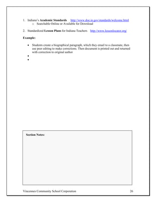 1. Indiana’s Academic Standards http://www.doe.in.gov/standards/welcome.html
       o Searchable Online or Available for Download

2. Standardized Lesson Plans for Indiana Teachers http://www.lessonlocator.org/

Example:

   •   Students create a biographical paragraph, which they email to a classmate, then
       use peer editing to make corrections. Then document is printed out and returned
       with correction to original author
   •
   •




  Section Notes:




Vincennes Community School Corporation                                               26
 