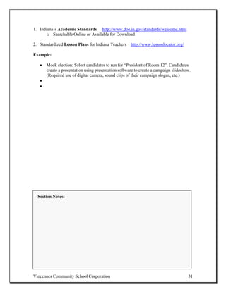 1. Indiana’s Academic Standards http://www.doe.in.gov/standards/welcome.html
       o Searchable Online or Available for Download

2. Standardized Lesson Plans for Indiana Teachers http://www.lessonlocator.org/

Example:

   •   Mock election: Select candidates to run for “President of Room 12”. Candidates
       create a presentation using presentation software to create a campaign slideshow.
       (Required use of digital camera, sound clips of their campaign slogan, etc.)
   •
   •




  Section Notes:




Vincennes Community School Corporation                                                31
 