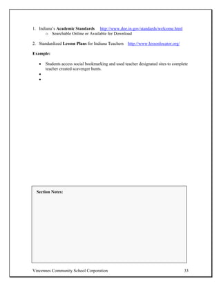 1. Indiana’s Academic Standards http://www.doe.in.gov/standards/welcome.html
       o Searchable Online or Available for Download

2. Standardized Lesson Plans for Indiana Teachers http://www.lessonlocator.org/

Example:

   •   Students access social bookmarking and used teacher designated sites to complete
       teacher created scavenger hunts.
   •
   •




  Section Notes:




Vincennes Community School Corporation                                              33
 