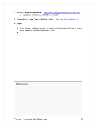 1. Indiana’s Academic Standards http://www.doe.in.gov/standards/welcome.html
       o Searchable Online or Available for Download

2. Standardized Lesson Plans for Indiana Teachers http://www.lessonlocator.org/

Example:

   •   Use a software package to create a newsletter publication to send home to parents
       about upcoming school and classroom events.
   •
   •




  Section Notes:




Vincennes Community School Corporation                                                37
 