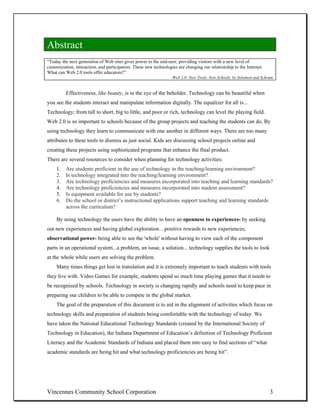 Abstract
“Today the next generation of Web sites gives power to the end-user, providing visitors with a new level of
customization, interaction, and participation. These new technologies are changing our relationship to the Internet.
What can Web 2.0 tools offer educators?”
                                                                  -Web 2.0: New Tools, New Schools, by Solomon and Schrum


          Effectiveness, like beauty, is in the eye of the beholder. Technology can be beautiful when
you see the students interact and manipulate information digitally. The equalizer for all is...
Technology; from tall to short, big to little, and poor or rich, technology can level the playing field.
Web 2.0 is so important to schools because of the group projects and teaching the students can do. By
using technology they learn to communicate with one another in different ways. There are too many
attributes to these tools to dismiss as just social. Kids are discussing school projects online and
creating these projects using sophisticated programs that enhance the final product.
There are several resources to consider when planning for technology activities:
     1.   Are students proficient in the use of technology in the teaching/learning environment?
     2.   Is technology integrated into the teaching/learning environment?
     3.   Are technology proficiencies and measures incorporated into teaching and learning standards?
     4.   Are technology proficiencies and measures incorporated into student assessment?
     5.   Is equipment available for use by students?
     6.   Do the school or district’s instructional applications support teaching and learning standards
          across the curriculum?

     By using technology the users have the ability to have an openness to experiences- by seeking
out new experiences and having global exploration…positive rewards to new experiences;
observational power- being able to see the 'whole' without having to view each of the component
parts in an operational system...a problem, an issue, a solution... technology supplies the tools to look
at the whole while users are solving the problem.
     Many times things get lost in translation and it is extremely important to teach students with tools
they live with. Video Games for example, students spend so much time playing games that it needs to
be recognized by schools. Technology in society is changing rapidly and schools need to keep pace in
preparing our children to be able to compete in the global market.
     The goal of the preparation of this document is to aid in the alignment of activities which focus on
technology skills and preparation of students being comfortable with the technology of today. We
have taken the National Educational Technology Standards (created by the International Society of
Technology in Education), the Indiana Department of Education’s definition of Technology Proficient
Literacy and the Academic Standards of Indiana and placed them into easy to find sections of “what
academic standards are being hit and what technology proficiencies are being hit”.




Vincennes Community School Corporation                                                                                 3
 