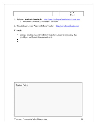 2.7.9
                                                                          2.7.11

1. Indiana’s Academic Standards http://www.doe.in.gov/standards/welcome.html
       o Searchable Online or Available for Download

2. Standardized Lesson Plans for Indiana Teachers http://www.lessonlocator.org/

Example:

   •   Create a timeline of past presidents with pictures, major events during their
       presidency and format the documents text.
   •
   •




  Section Notes:




Vincennes Community School Corporation                                                 39
 