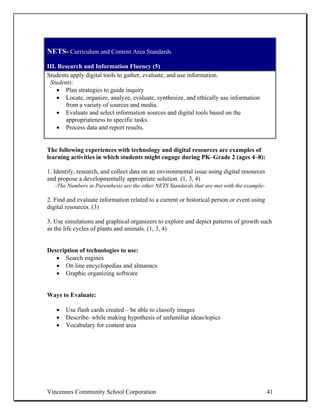 NETS- Curriculum and Content Area Standards

III. Research and Information Fluency (5)
Students apply digital tools to gather, evaluate, and use information.
 Students:
    • Plan strategies to guide inquiry
    • Locate, organize, analyze, evaluate, synthesize, and ethically use information
       from a variety of sources and media.
    • Evaluate and select information sources and digital tools based on the
       appropriateness to specific tasks.
    • Process data and report results.


The following experiences with technology and digital resources are examples of
learning activities in which students might engage during PK–Grade 2 (ages 4–8):

1. Identify, research, and collect data on an environmental issue using digital resources
and propose a developmentally appropriate solution. (1, 3, 4)
   -The Numbers in Parenthesis are the other NETS Standards that are met with the example-

2. Find and evaluate information related to a current or historical person or event using
digital resources. (3)

3. Use simulations and graphical organizers to explore and depict patterns of growth such
as the life cycles of plants and animals. (1, 3, 4)


Description of technologies to use:
   • Search engines
   • On line encyclopedias and almanacs
   • Graphic organizing software


Ways to Evaluate:

   •   Use flash cards created – be able to classify images
   •   Describe- while making hypothesis of unfamiliar ideas/topics
   •   Vocabulary for content area




Vincennes Community School Corporation                                                       41
 