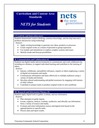 Curriculum and Content Area
           Standards

       NETS for Students

I. Creativity and Innovation (new)
Students demonstrate creative thinking, construct knowledge, and develop innovative
products and process using technology.
 Students:
    • Apply existing knowledge to generate new ideas, products or processes
    • Create original works as a means of personal or group expression
    • Use models and stimulations to explore complex systems and issues
    • Identify trends and forecast possibilities


II. Communication and Collaboration (4)
Students use digital media and environments to communicate and work collaboratively,
including at a distance, to support individual learning and contribute to the learning of
others.
 Students:
    • Interact, collaborate, and publish with peers, experts or others employing a variety
        of digital environments and media
    • Communicate information and ideas effectively to multiple audiences using a
        variety of media and formats
    • Develop cultural understanding and global awareness by engaging with learners
        of other cultures
    • Contribute to project teams to produce original works to solve problems


III. Research and Information Fluency (5)
Students apply digital tools to gather, evaluate, and use information.
 Students:
    • Plan strategies to guide inquiry
    • Locate, organize, analyze, evaluate, synthesize, and ethically use information
       from a variety of sources and media.
    • Evaluate and select information sources and digital tools based on the
       appropriateness to specific tasks.
    • Process data and report results.




Vincennes Community School Corporation                                                  4
 