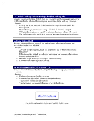 IV. Critical Thinking, Problem-Solving & Decision-Making (6,3)
Students use critical thinking skills to plan and conduct research, manage projects, solve
problems and make informed decisions using appropriate digital tools and resources.
 Students:
    • Identify and define authentic problems and make significant questions for
       investigation.
    • Plan and manage activities to develop a solution or complete a project.
    • Collect and analyze data to identify solutions and/or make informed decisions.
    • Use multiple processes and diverse perspectives to explore alternative solutions.


V. Digital Citizenship (2)
Students understand human, cultural, and societal issues related to technology and
practice legal and ethical behavior.
 Students:
   • Advocate and practice safe, legal, and responsible use of the information and
        technology.
   • Exhibit a positive attitude toward using technology that supports collaboration,
        learning, and productivity.
   • Demonstrate personal responsibility for lifetime learning.
   • Exhibit leadership for digital citizenship.


VI. Technology Operations and Concepts (1,3)
Students demonstrate a sound understanding of technology concepts, systems and
operations.
 Students:
    • Understand and use technology systems.
    • Select and use applications effectively and productively.
    • Troubleshoot systems and applications.
    • Transfer current knowledge to learning of new technologies.




                                 http://www.iste.org/


               -The NETS Are Searchable Online and Available for Download-




Vincennes Community School Corporation                                                       5
 
