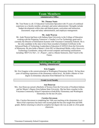 Team Members
                                 Administrative Office

                                 Mr. Thomas Nonte
 Mr. Tom Nonte is a K-12 Education Curriculum Specialist with 35 years of combined
 experience as a faculty member, principal, and senior administrator. Strengths include
    budget development within state and federal grants, curriculum and instruction,
       assessment, wage and salary administration, and employee management.

                                      Mr. Ande Warren
  Mr. Ande Warren had been with Indiana State University in the College of Education
    working with the Preparing Tomorrow’s Teacher’s to Use Technology grant and is
currently the Director of Information Systems with Vincennes Community Schools. He is
     the only candidate in the state to have been awarded a Graduate Certificate in the
Advanced Study of Technology Leadership in Education (CASTLE) from the University
of Minnesota. He also holds a Master’s from ISU in Educational Media, with a focus as a
     Technology Coordinator, along with several computer and training certifications
  including: MCP 2.0, Net+, A+, Project+, and is a Master Instructor, Intel Teach to the
                                           Future.


                              Academic Year 2007-2008
                               Building Administrator

                                      Eric Goggins
Mr. Eric Goggins is the current principal at Washington Elementary School. He has three
 years of teaching experience at the elementary school level. He holds a Master of Arts
             degree in elementary education from Oakland City University.

                                 Grade Level Faculty

                                  Ann Donovan
Mrs. Ann Donovan earned a Bachelor of Science from the University of Southern Indiana
 and her Master’s Degree from Indiana State University. She has been a teacher in the
 Vincennes Community School Corporation at both Riley Elementary and Washington
                          Elementary for the last 20 years.

                                   Carolyn Stevenson
  Mrs. Carolyn Stevenson is completing her 16th year teaching at the elementary level.
  Most of her experience has been with second grade but has also taught first and fifth
grades. Before returning to school to complete her degree she was an aide in a first grade
                                        classroom.




Vincennes Community School Corporation                                                  77
 