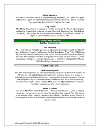 Mollie Ravellette
 Mrs. Mollie Ravellette, teacher at Vigo Elementary, has taught Title 1 Math for 4 years
 and the other 6 years have been in the regular elementary classroom. The 10 years she
                  has taught have been in the 1st, 2nd, and 3rd grades.

                                      Molly Battles
 Mrs. Molly Battles has been teaching at Franklin elementary for 4 years where she has
 taught three years of third grade and one year of second. Her degrees are from Indiana
   University, 2004, with a Bachelor’s degree in Elementary Education and a Master’s
                   degree in Education from Indiana Wesleyan, 2007.

                              Academic Year 2006-2007
                               Building Administrator

                                   Tim Hutchison
 Mr. Tim Hutchison started his career as an educator at Washington High School for 14
years and taught Computer Applications, Keyboarding, Lotus, Word Perfect, Marketing,
Business Law, Business Management. He earned his administrative license and become
 the Clark Middle School Assistant Principal for seven years and then moved to a local
 elementary building to become the Principal. He is currently working at Clark Middle
                          School teaching a Business course.

                                 Grade Level Faculty

                                 Jerri Johanningsmeier
Mrs. Jerri Johanningsmeier has been an elementary classroom teacher with Vincennes for
    34 years. She has attended computer/ technology workshop classes in sequence to
updates in computer technology to support classroom instruction with students. Jerri uses
   technology everyday in classroom activities and instruction. She is also the building
 facilitator with Gifted/Talented students, Math Bowl and Spell Bowl and has tutored in
                     Jump Start programs and after school instruction.

                                    Susan Marchino
 Mrs. Susan Marchino, currently Principal at Riley Elementary, has 15 years of teaching
 experience. Her experience was in either the second or third grade at Vigo Elementary,
 as she was part of the ‘looping’ concept for several years. She has a Master’s degree in
Education from Indiana Wesleyan and finished her administrative coursework at Oakland
                                     City University.




Vincennes Community School Corporation                                                78
 