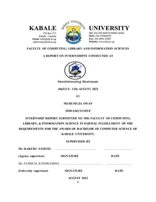 A
FACULTY OF COMPUTING, LIBRARY AND INFORMATION SCIENCES
A REPORT ON INTERNSHIP/IT CONDUCTED AT
4thJULY- 12th AUGUST 2022
BY
MUHUMUZA ONAN
2020/A/KCS/1103/F
INTERNSHIP REPORT SUBMITTED TO THE FACULTY OF COMPUTING,
LIBRARY, & INFORMATION SCIENCE IN PARTIAL FULFILLMENT OF THE
REQUIREMENTS FOR THE AWARD OF BACHELOR OF COMPUTER SCIENCE OF
KABALE UNIVERSITY.
SUPERVISED BY
Mr. KAKURU SAMUEL …………………………………. ……… ………………
(Agency supervisor) SIGNATURE DATE
Ms. PATRICIA KYOMUGISHA …………………………………. …… ………………
(University supervisor) SIGNATURE DATE
AUGUST 2022
 