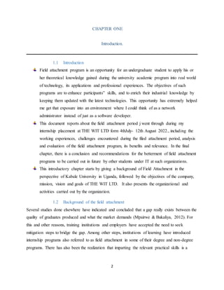 2
CHAPTER ONE
Introduction.
1.1 Introduction
Field attachment program is an opportunity for an undergraduate student to apply his or
her theoretical knowledge gained during the university academic program into real world
of technology, its applications and professional experiences. The objectives of such
programs are to enhance participants‟ skills, and to enrich their industrial knowledge by
keeping them updated with the latest technologies. This opportunity has extremely helped
me get that exposure into an environment where I could think of as a network
administrator instead of just as a software developer.
This document reports about the field attachment period j went through during my
internship placement at THE WIT LTD form 4thJuly- 12th August 2022., including the
working experiences, challenges encountered during the filed attachment period, analysis
and evaluation of the field attachment program, its benefits and relevance. In the final
chapter, there is a conclusion and recommendations for the betterment of field attachment
programs to be carried out in future by other students under IT at such organizations.
This introductory chapter starts by giving a background of Field Attachment in the
perspective of Kabale University in Uganda, followed by the objectives of the company,
mission, vision and goals of THE WIT LTD. It also presents the organizational and
activities carried out by the organization.
1.2 Background of the field attachment
Several studies done elsewhere have indicated and concluded that a gap really exists between the
quality of graduates produced and what the market demands (Mpairwe & Bukaliya, 2012). For
this and other reasons, training institutions and employers have accepted the need to seek
mitigation steps to bridge the gap. Among other steps, institutions of learning have introduced
internship programs also referred to as field attachment in some of their degree and non-degree
programs. There has also been the realization that imparting the relevant practical skills is a
 