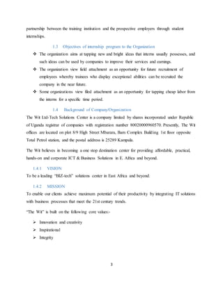 3
partnership between the training institution and the prospective employers through student
internships.
1.3 Objectives of internship program to the Organization
 The organization aims at tapping new and bright ideas that interns usually possesses, and
such ideas can be used by companies to improve their services and earnings.
 The organization view field attachment as an opportunity for future recruitment of
employees whereby trainees who display exceptional abilities can be recruited the
company in the near future.
 Some organizations view filed attachment as an opportunity for tapping cheap labor from
the interns for a specific time period.
1.4 Background of Company/Organization
The Wit Ltd-Tech Solutions Center is a company limited by shares incorporated under Republic
of Uganda registrar of companies with registration number 80020000960570. Presently, The Wit
offices are located on plot 8/9 High Street Mbarara, Bam Complex Building 1st floor opposite
Total Petrol station, and the postal address is 25289 Kampala.
The Wit believes in becoming a one stop destination center for providing affordable, practical,
hands-on and corporate ICT & Business Solutions in E. Africa and beyond.
1.4.1 VISION
To be a leading “BIZ-tech” solutions center in East Africa and beyond.
1.4.2 MISSION
To enable our clients achieve maximum potential of their productivity by integrating IT solutions
with business processes that meet the 21st century trends.
“The Wit” is built on the following core values:-
 Innovation and creativity
 Inspirational
 Integrity
 