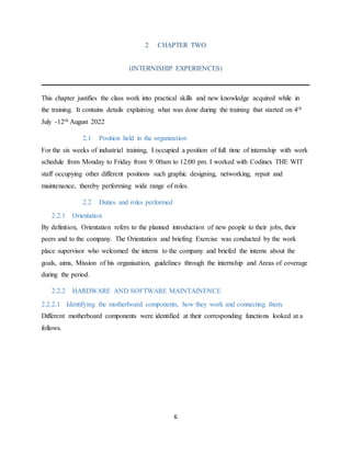 6
2 CHAPTER TWO
(INTERNISHIP EXPERIENCES)
This chapter justifies the class work into practical skills and new knowledge acquired while in
the training. It contains details explaining what was done during the training that started on 4th
July -12th August 2022
2.1 Position held in the organization
For the six weeks of industrial training, I occupied a position of full time of internship with work
schedule from Monday to Friday from 9: 00am to 12:00 pm. I worked with Codinex THE WIT
staff occupying other different positions such graphic designing, networking, repair and
maintenance, thereby performing wide range of roles.
2.2 Duties and roles performed
2.2.1 Orientation
By definition, Orientation refers to the planned introduction of new people to their jobs, their
peers and to the company. The Orientation and briefing Exercise was conducted by the work
place supervisor who welcomed the interns to the company and briefed the interns about the
goals, aims, Mission of his organisation, guidelines through the internship and Areas of coverage
during the period.
2.2.2 HARDWARE AND SOFTWARE MAINTAINENCE
2.2.2.1 Identifying the motherboard components, how they work and connecting them.
Different motherboard components were identified at their corresponding functions looked at a
follows.
 