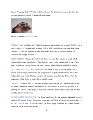 8
Central Processing Unit (CPU) the motherboard uses. The faster the processor, the faster the
computer can think in terms of speed and performance.
FIGURE 3: SHOWING CPU CHIP
PCI SLOT: Intel introduced the Peripheral component interconnect bus protocol. The PCI bus is
used to connect I/O devices (such as sound, NIC or RAID controllers) to the main logic of the
computer. PCI bus has replaced the ISA buses which were used in the early versions of
computers for example Pentium 1.
CMOS BATTERY: To provide CMOS with the power when the computer is turned off all
motherboards comes with a battery. These batteries mount on the motherboard in one of three
ways: the obsolete external battery, the most common onboard battery, and built-in battery.
HEAT SINK/HEATSINK (COOLING SYSTEM) which is used to cool cpu and RAmis a
passive heat exchanger that transfers the heat generated by parts of motherboard into a fluid
medium like liquid or air. The fluid medium will dissipate away from the device. Thus, the
temperature of the device is kept within a tolerable range.
CPU SLOT: To install the CPU, just slide it straight down into the slot. Special notches in the
slot make it impossible to install them incorrectly. So remember if it does not go easily, it is
probably not correct. Do not forget to plug in the CPU fan's power otherwise your PC will heat
up and eventually fail to work.
POWER SUPPLY CONNECTOR: The Power supply provides the necessary electrical power to
make the PC operate. It takes the standard power input as 230-V AC power and converts into +/-
12-Volt, +/-5-Volt, and 3.3-Volt DC power. The power supply connector has 20-pins, and the
connector can fit in only one direction.
 