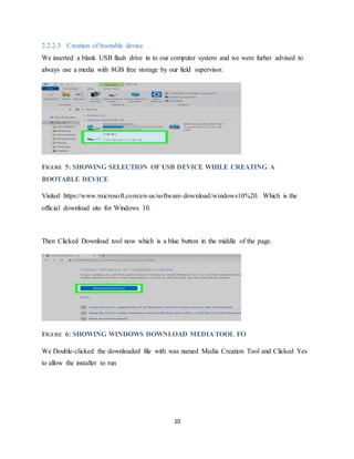 10
2.2.2.3 Creation of bootable device.
We inserted a blank USB flash drive in to our computer system and we were furher advised to
always use a media with 8GB free storage by our field supervisor.
FIGURE 5: SHOWING SELECTION OF USB DEVICE WHILE CREATING A
BOOTABLE DEVICE
Visited https://www.microsoft.com/en-us/software-download/windows10%20. Which is the
official download site for Windows 10.
Then Clicked Download tool now which is a blue button in the middle of the page.
FIGURE 6: SHOWING WINDOWS DOWNLOAD MEDIA TOOL FO
We Double-clicked the downloaded file with was named Media Creation Tool and Clicked Yes
to allow the installer to run
 