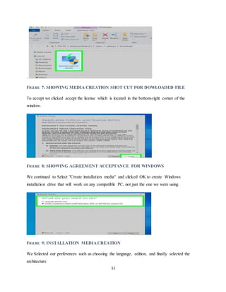 11
.
FIGURE 7: SHOWING MEDIA CREATION SHOT CUT FOR DOWLOADED FILE
To accept we clicked accept the license which is located in the bottom-right corner of the
window.
FIGURE 8: SHOWING AGREEMENT ACCEPTANCE FOR WINDOWS
We continued to Select "Create installation media" and clicked OK to create Windows
installation drive that will work on any compatible PC, not just the one we were using.
FIGURE 9: INSTALLATION MEDIA CREATION
We Selected our preferences such as choosing the language, edition, and finally selected the
architecture
 