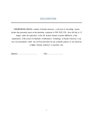i
DECLARATION
I MUHUMUZA ONAN, a student of Kabale university, to the best of knowledge hereby
declare that presented report on the internship conducted at THE WIT LTD from 4th July to 12
August, under the supervision of the Mr. Kakuru Samuel in partial fulfillment of the
requirements of the award of a Bachelor of Information Technology at Kabale University is my
very own presentation which has not been presented for any academic purpose at any university
or higher learning institution or anywhere else.
Signature…………………………… Date……………………..
 