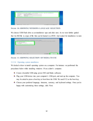 12
FIGURE 10: SHOWING WINDOWS LANGUAGE SELECTION
We choose USB Flash drive as an installation type and click next. As we were further guided
that An ISO file is a type of file that can be burned to a DVD. And waited for installation to start.
FIGURE 11: SHOWING SELECTION OF MEDIA TO USE
2.2.2.4 Operating system installation
We looked at how to install operating system on a computer. For instance we performed the
procedures below while installing windows 10 on a client’s computer.
Create a bootable USB using power ISO and Rufus softwares
Plug your USB device into your computer’s USB port, and start up the computer. You
may be asked to press a boot key to boot from the USB. We used F12 as the boot key.
Choose your preferred language, timezone, currency, and keyboard settings. Once you’re
happy with customizing these settings, click Next.
 