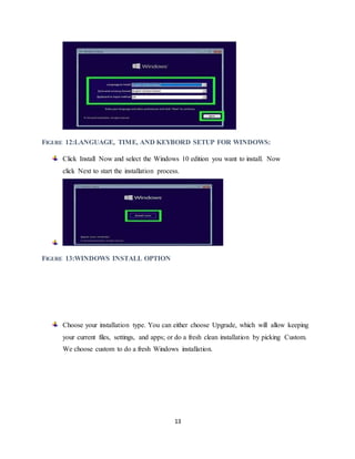 13
FIGURE 12:LANGUAGE, TIME, AND KEYBORD SETUP FOR WINDOWS:
Click Install Now and select the Windows 10 edition you want to install. Now
click Next to start the installation process.
FIGURE 13:WINDOWS INSTALL OPTION
Choose your installation type. You can either choose Upgrade, which will allow keeping
your current files, settings, and apps; or do a fresh clean installation by picking Custom.
We choose custom to do a fresh Windows installation.
 
