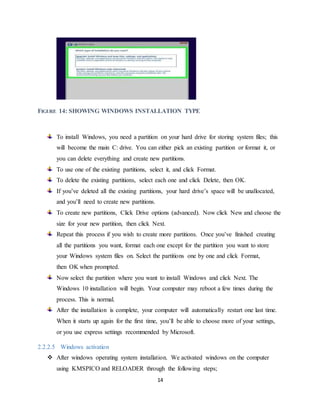 14
FIGURE 14: SHOWING WINDOWS INSTALLATION TYPE
To install Windows, you need a partition on your hard drive for storing system files; this
will become the main C: drive. You can either pick an existing partition or format it, or
you can delete everything and create new partitions.
To use one of the existing partitions, select it, and click Format.
To delete the existing partitions, select each one and click Delete, then OK.
If you’ve deleted all the existing partitions, your hard drive’s space will be unallocated,
and you’ll need to create new partitions.
To create new partitions, Click Drive options (advanced). Now click New and choose the
size for your new partition, then click Next.
Repeat this process if you wish to create more partitions. Once you’ve finished creating
all the partitions you want, format each one except for the partition you want to store
your Windows system files on. Select the partitions one by one and click Format,
then OK when prompted.
Now select the partition where you want to install Windows and click Next. The
Windows 10 installation will begin. Your computer may reboot a few times during the
process. This is normal.
After the installation is complete, your computer will automatically restart one last time.
When it starts up again for the first time, you’ll be able to choose more of your settings,
or you use express settings recommended by Microsoft.
2.2.2.5 Windows activation
 After windows operating system installation. We activated windows on the computer
using KMSPICO and RELOADER through the following steps;
 