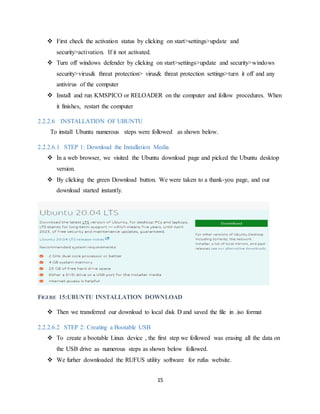 15
 First check the activation status by clicking on start>settings>update and
security>activation. If it not activated.
 Turn off windows defender by clicking on start>settings>update and security>windows
security>virus& threat protection> virus& threat protection settings>turn it off and any
antivirus of the computer
 Install and run KMSPICO or RELOADER on the computer and follow procedures. When
it finishes, restart the computer
2.2.2.6 INSTALLATION OF UBUNTU
To install Ubuntu numerous steps were followed as shown below.
2.2.2.6.1 STEP 1: Download the Installation Media
 In a web browser, we visited the Ubuntu download page and picked the Ubuntu desktop
version.
 By clicking the green Download button. We were taken to a thank-you page, and our
download started instantly.
FIGURE 15:UBUNTU INSTALLATION DOWNLOAD
 Then we transferred our download to local disk D and saved the file in .iso format
2.2.2.6.2 STEP 2: Creating a Bootable USB
 To create a bootable Linux device , the first step we followed was erasing all the data on
the USB drive as numerous steps as shown below followed.
 We furher downloaded the RUFUS utility software for rufus website.
 