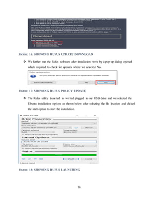 16
FIGURE 16: SHOWING RUFUS UPDATE DOWNLOAD
 We further run the Rufus software after installation were by a pop-up dialog opened
which required to check for updates where we selected No.
FIGURE 17: SHOWING RUFUS POLICY UPDATE
 The Rufus utility launched as we had plugged in our USB drive and we selected the
Ubuntu installation options as shown below after selecting the file location and clicked
the start option to start the installation.
FIGURE 18: SHOWING RUFUS LAUNCHING
 
