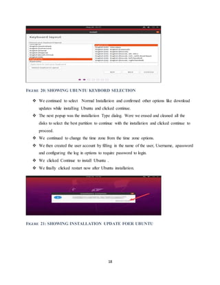 18
FIGURE 20: SHOWING UBUNTU KEYBORD SELECTION
 We continued to select Normal Installation and confirmed other options like download
updates while installing Ubuntu and clicked continue.
 The next popup was the installation Type dialog. Were we erased and cleaned all the
disks to select the best partition to continue with the installation and clicked continue to
proceed.
 We continued to change the time zone from the time zone options.
 We then created the user account by filling in the name of the user, Username, apassword
and configuring the log in options to require password to login.
 We clicked Continue to install Ubuntu .
 We finally clicked restart now after Ubuntu installation.
FIGURE 21: SHOWING INSTALLATION UPDATE FOER UBUNTU
 