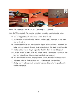 22
FIGURE 24: SHOWING TERMINATION OF ETHERNET CABLES
Using the T568A standard, The following procedures were taken when terminating cables.
 First we stripped the cable jacket about 2.7 inch down the end.
 Then we went ahead to spread the four pairs of twisted wires apart using the pull string
then cut the pull it.
 Later we untwisted the wire pairs then neatly aligned them in the T568A orientation. We
had in mind not to untwist them any further down the cable than where the jacket begins.
 We then cut the wires as straight as possible about 0.7 above the end of the jacket.
 Carefully inserted the wires all the way into the modular connector (RJ - 45) making sure
each wire passes through the appropriate guide inside the connector.
 Push the connector inside the crimping tool and squeeze the crimper all the way down.
 Later I was given the chance to repeat step 1 – 6 for the other end of the cable.
 Making sure we had successfully terminated each end of the cable, we applied a cable
tester to test each pin.
 