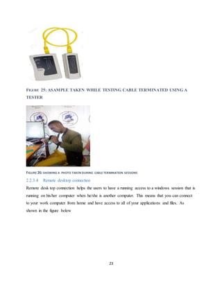 23
FIGURE 25: ASAMPLE TAKEN WHILE TESTING CABLE TERMINATED USING A
TESTER
FIGURE 26: SHOWING A PHOTO TAKEN DURING CABLE TERMINATION SESSIONS
2.2.3.4 Remote desktop connection
Remote desk top connection helps the users to have a running access to a windows session that is
running on his/her computer when he/she is another computer. This means that you can connect
to your work computer from home and have access to all of your applications and files. As
shown in the figure below
 