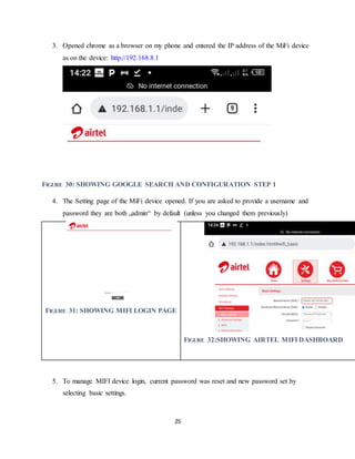 25
3. Opened chrome as a browser on my phone and entered the IP address of the MiFi device
as on the device: http://192.168.8.1
FIGURE 30: SHOWING GOOGLE SEARCH AND CONFIGURATION STEP 1
4. The Setting page of the MiFi device opened. If you are asked to provide a username and
password they are both „admin“ by default (unless you changed them previously)
FIGURE 31: SHOWING MIFI LOGIN PAGE
FIGURE 32:SHOWING AIRTEL MIFI DASHBOARD
5. To manage MIFI device login, current password was reset and new password set by
selecting basic settings.
 