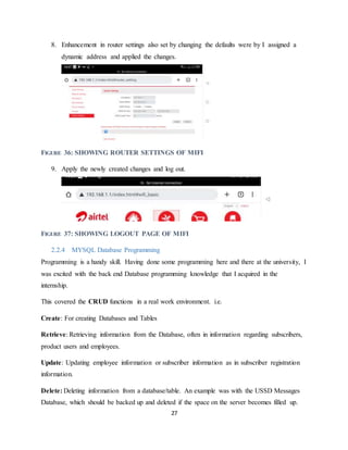 27
8. Enhancement in router settings also set by changing the defaults were by I assigned a
dynamic address and applied the changes.
FIGURE 36: SHOWING ROUTER SETTINGS OF MIFI
9. Apply the newly created changes and log out.
FIGURE 37: SHOWING LOGOUT PAGE OF MIFI
2.2.4 MYSQL Database Programming
Programming is a handy skill. Having done some programming here and there at the university, I
was excited with the back end Database programming knowledge that I acquired in the
internship.
This covered the CRUD functions in a real work environment. i.e.
Create: For creating Databases and Tables
Retrieve: Retrieving information from the Database, often in information regarding subscribers,
product users and employees.
Update: Updating employee information or subscriber information as in subscriber registration
information.
Delete: Deleting information from a database/table. An example was with the USSD Messages
Database, which should be backed up and deleted if the space on the server becomes filled up.
 