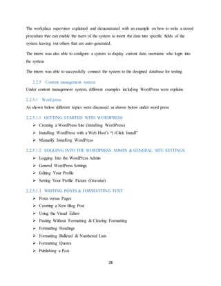 28
The workplace supervisor explained and demonstrated with an example on how to write a stored
procedure that can enable the users of the system to insert the data into specific fields of the
system leaving out others that are auto-generated.
The intern was also able to configure a system to display current date, username who login into
the system
The intern was able to successfully connect the system to the designed database for testing.
2.2.5 Content management system:
Under content management system, different examples including WordPress were explains
2.2.5.1 Word press
As shown below different topics were discussed as shown below under word press
2.2.5.1.1 GETTING STARTED WITH WORDPRESS
 Creating a WordPress Site (Installing WordPress)
 Installing WordPress with a Web Host’s “1-Click Install”
 Manually Installing WordPress
2.2.5.1.2 LOGGING INTO THE WORDPRESS ADMIN & GENERAL SITE SETTINGS
 Logging Into the WordPress Admin
 General WordPress Settings
 Editing Your Profile
 Setting Your Profile Picture (Gravatar)
2.2.5.1.3 WRITING POSTS & FORMATTING TEXT
 Posts versus Pages
 Creating a New Blog Post
 Using the Visual Editor
 Pasting Without Formatting & Clearing Formatting
 Formatting Headings
 Formatting Bulleted & Numbered Lists
 Formatting Quotes
 Publishing a Post
 