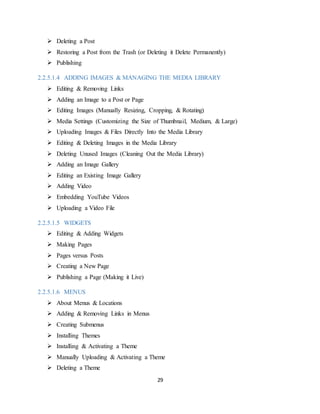 29
 Deleting a Post
 Restoring a Post from the Trash (or Deleting it Delete Permanently)
 Publishing
2.2.5.1.4 ADDING IMAGES & MANAGING THE MEDIA LIBRARY
 Editing & Removing Links
 Adding an Image to a Post or Page
 Editing Images (Manually Resizing, Cropping, & Rotating)
 Media Settings (Customizing the Size of Thumbnail, Medium, & Large)
 Uploading Images & Files Directly Into the Media Library
 Editing & Deleting Images in the Media Library
 Deleting Unused Images (Cleaning Out the Media Library)
 Adding an Image Gallery
 Editing an Existing Image Gallery
 Adding Video
 Embedding YouTube Videos
 Uploading a Video File
2.2.5.1.5 WIDGETS
 Editing & Adding Widgets
 Making Pages
 Pages versus Posts
 Creating a New Page
 Publishing a Page (Making it Live)
2.2.5.1.6 MENUS
 About Menus & Locations
 Adding & Removing Links in Menus
 Creating Submenus
 Installing Themes
 Installing & Activating a Theme
 Manually Uploading & Activating a Theme
 Deleting a Theme
 