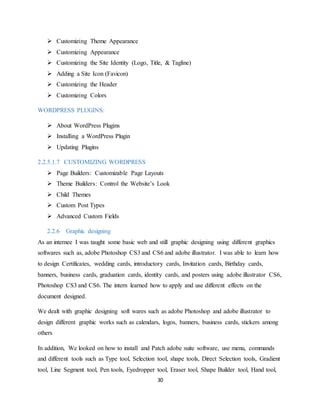 30
 Customizing Theme Appearance
 Customizing Appearance
 Customizing the Site Identity (Logo, Title, & Tagline)
 Adding a Site Icon (Favicon)
 Customizing the Header
 Customizing Colors
WORDPRESS PLUGINS:
 About WordPress Plugins
 Installing a WordPress Plugin
 Updating Plugins
2.2.5.1.7 CUSTOMIZING WORDPRESS
 Page Builders: Customizable Page Layouts
 Theme Builders: Control the Website’s Look
 Child Themes
 Custom Post Types
 Advanced Custom Fields
2.2.6 Graphic designing
As an internee I was taught some basic web and still graphic designing using different graphics
softwares such as, adobe Photoshop CS3 and CS6 and adobe illustrator. I was able to learn how
to design Certificates, wedding cards, introductory cards, Invitation cards, Birthday cards,
banners, business cards, graduation cards, identity cards, and posters using adobe illustrator CS6,
Photoshop CS3 and CS6. The intern learned how to apply and use different effects on the
document designed.
We dealt with graphic designing soft wares such as adobe Photoshop and adobe illustrator to
design different graphic works such as calendars, logos, banners, business cards, stickers among
others
In addition, We looked on how to install and Patch adobe suite software, use menu, commands
and different tools such as Type tool, Selection tool, shape tools, Direct Selection tools, Gradient
tool, Line Segment tool, Pen tools, Eyedropper tool, Eraser tool, Shape Builder tool, Hand tool,
 