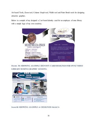 31
Art board Tools, Zoom tool, Column Graph tool, Width tool and Paint Brush tools for designing
attractive graphics.
Below is a sample of my designed a 2 art board identity card for an employee of onnz library
with a simple logo of my own creativity.
FIGURE 38: SHOWING ASAMPLE IDENTITY CARD DESIGNED FOR ONNZ VIDEO
LIBRARY DURING GRAPHIC LESSONS.
FIGURE 39: SHOWING ASAMPLE OF DESIGNED PROJECTS
 