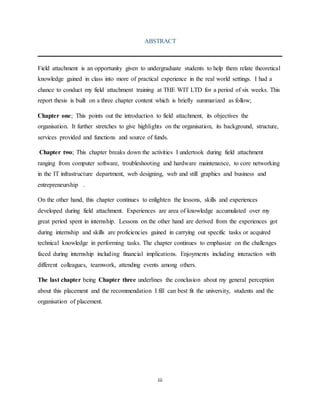 iii
ABSTRACT
Field attachment is an opportunity given to undergraduate students to help them relate theoretical
knowledge gained in class into more of practical experience in the real world settings. I had a
chance to conduct my field attachment training at THE WIT LTD for a period of six weeks. This
report thesis is built on a three chapter content which is briefly summarized as follow;
Chapter one; This points out the introduction to field attachment, its objectives the
organisation. It further stretches to give highlights on the organisation, its background, structure,
services provided and functions and source of funds.
Chapter two; This chapter breaks down the activities I undertook during field attachment
ranging from computer software, troubleshooting and hardware maintenance, to core networking
in the IT infrastructure department, web designing, web and still graphics and business and
entrepreneurship .
On the other hand, this chapter continues to enlighten the lessons, skills and experiences
developed during field attachment. Experiences are area of knowledge accumulated over my
great period spent in internship. Lessons on the other hand are derived from the experiences got
during internship and skills are proficiencies gained in carrying out specific tasks or acquired
technical knowledge in performing tasks. The chapter continues to emphasize on the challenges
faced during internship including financial implications. Enjoyments including interaction with
different colleagues, teamwork, attending events among others.
The last chapter being Chapter three underlines the conclusion about my general perception
about this placement and the recommendation I fill can best fit the university, students and the
organisation of placement.
 