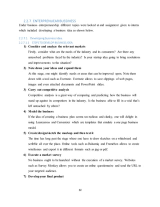 32
2.2.7 ENTERPRENUEAR BUSSINESS
Under business entrepreneurship different topics were looked at and assignment given to interns
which included developing a business idea as shown below.
2.2.7.1 Developing business idea.
2.2.7.1.1 STEPSTO DEVELOP BUSINESSIDEA.
1) Consider and analyze the relevant markets
Firstly, consider what are the needs of the industry and its consumers? Are there any
unresolved problems faced by the industry? Is your startup idea going to bring resolutions
and improvements to the situation?
2) Note down your ideas and expand them
At this stage, one might identify needs or areas that can be improved upon. Note them
down with a tool such as Evernote. Evernote allows to save clippings of web pages,
images and even attached documents and PowerPoint slides.
3) Carry out competitive analysis
Competitive analysis is a great way of comparing and predicting how the business will
stand up against its competitors in the industry. Is the business able to fill in a void that’s
left untouched by others?
4) Model the business
If the idea of creating a business plan seems too tedious and clunky, one will delight in
using Leancanvas and Canvanizer which are templates that emulate a one page business
model.
5) Create/design/sketch the mockup and then test it
The time has long past the stage where one have to draw sketches on a whiteboard and
scribble all over the place. Online tools such as Balsamiq and Framebox allows to create
wireframes and export it in different formats such as jpg or pdf.
6) Execute a market survey
No business ought to be launched without the execution of a market survey. Websites
such as Survey Monkey allows you to create an online questionnaire and send the URL to
your targeted audience.
7) Developyour final product
 